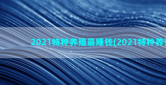 2021特种养殖最赚钱(2021特种养殖名录)