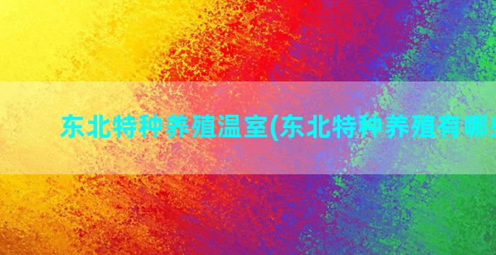 东北特种养殖温室(东北特种养殖有哪些品种)