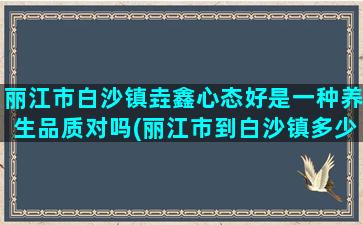 丽江市白沙镇垚鑫心态好是一种养生品质对吗(丽江市到白沙镇多少公里)