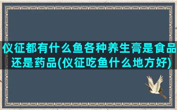 仪征都有什么鱼各种养生膏是食品还是药品(仪征吃鱼什么地方好)