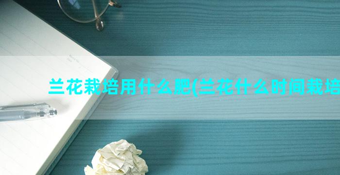 兰花栽培用什么肥(兰花什么时间栽培最好)