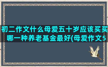 初二作文什么母爱五十岁应该买买哪一种养老基金最好(母爱作文500字作文初二)