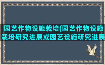 园艺作物设施栽培(园艺作物设施栽培研究进展或园艺设施研究进展)