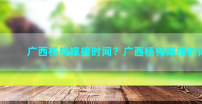 广西杨梅嫁接时间？广西杨梅嫁接时间多长