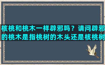 核桃和桃木一样辟邪吗？请问辟邪的桃木是指桃树的木头还是核桃树的