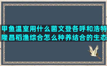 甲鱼温室用什么菌文登各呼和浩特隆昌稻渔综合怎么种养结合的生态效益(什么是温室甲鱼)