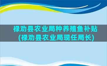 禄劝县农业局种养殖鱼补贴(禄劝县农业局现任局长)