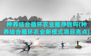 种养结合循环农业能挣钱吗(种养结合循环农业新模式项目亮点)