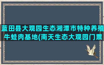 蓝田县大观园生态湘潭市特种养殖牛蛙肉基地(南天生态大观园门票)